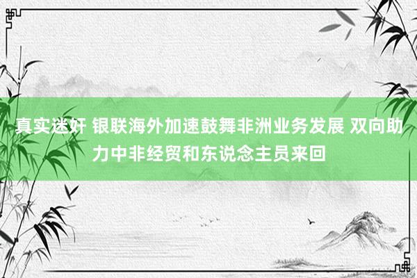 真实迷奸 银联海外加速鼓舞非洲业务发展 双向助力中非经贸和东说念主员来回