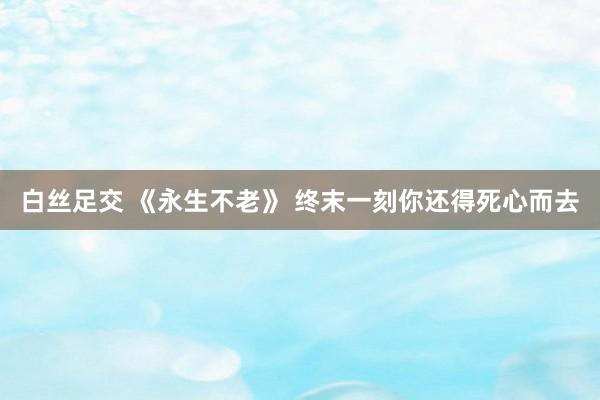 白丝足交 《永生不老》 终末一刻你还得死心而去