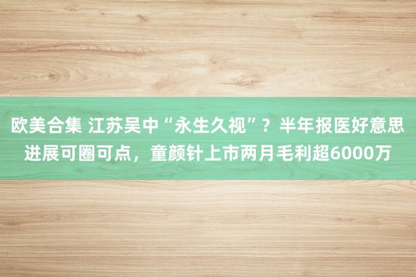 欧美合集 江苏吴中“永生久视”？半年报医好意思进展可圈可点，童颜针上市两月毛利超6000万