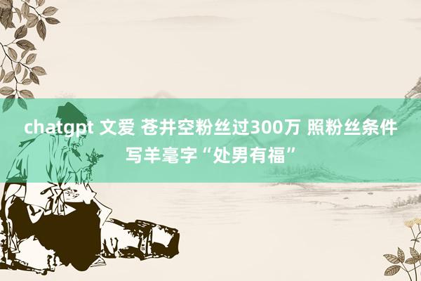 chatgpt 文爱 苍井空粉丝过300万 照粉丝条件写羊毫字“处男有福”