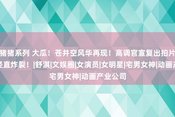 猪猪系列 大瓜！苍井空风华再现！高调官宣复出拍片，全网径直炸裂！|舒淇|文娱圈|女演员|女明星|宅男女神|动画产业公司