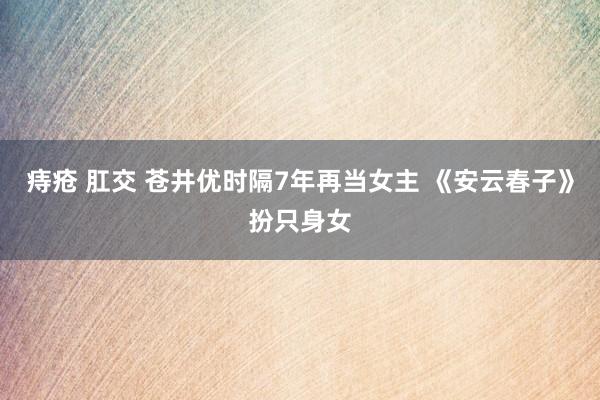 痔疮 肛交 苍井优时隔7年再当女主 《安云春子》扮只身女