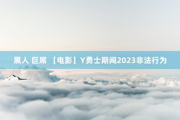 黑人 巨屌 【电影】Y勇士期间2023非法行为