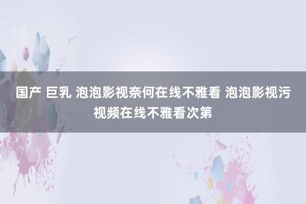 国产 巨乳 泡泡影视奈何在线不雅看 泡泡影视污视频在线不雅看次第