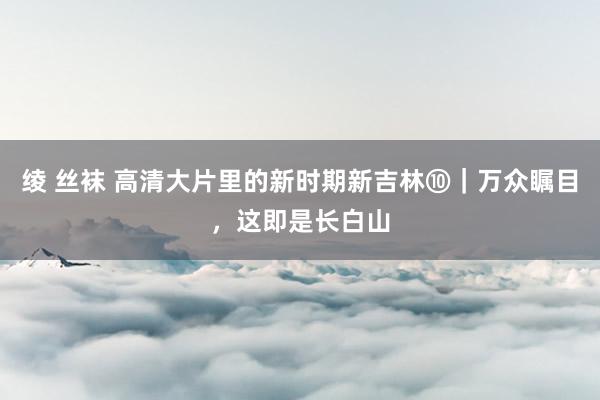 绫 丝袜 高清大片里的新时期新吉林⑩｜万众瞩目，这即是长白山