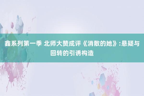 鑫系列第一季 北师大赞成评《消散的她》:悬疑与回转的引诱构造