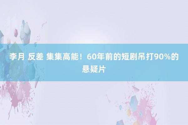 李月 反差 集集高能！60年前的短剧吊打90%的悬疑片