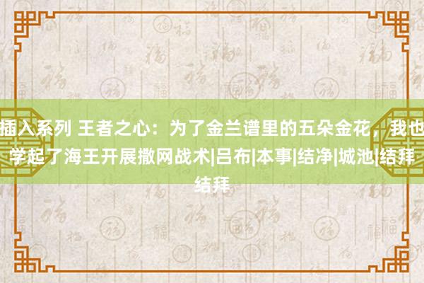 插入系列 王者之心：为了金兰谱里的五朵金花，我也学起了海王开展撒网战术|吕布|本事|结净|城池|结拜