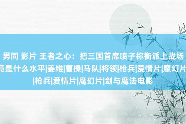 男同 影片 王者之心：把三国首席喷子祢衡派上战场，他的实力究竟是什么水平|姜维|曹操|马队|将领|枪兵|爱情片|魔幻片|剑与魔法电影