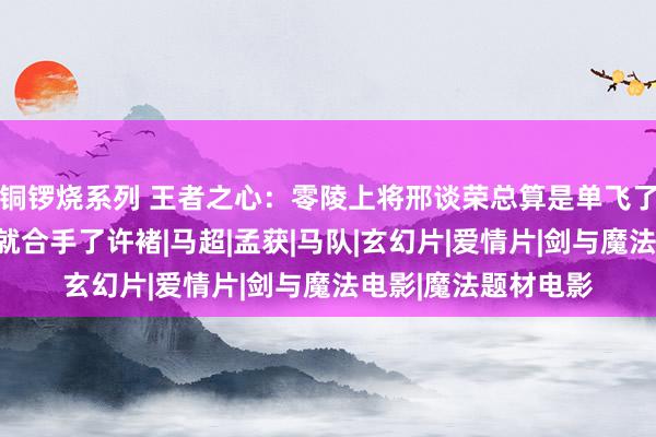 铜锣烧系列 王者之心：零陵上将邢谈荣总算是单飞了，第一天作念太守就合手了许褚|马超|孟获|马队|玄幻片|爱情片|剑与魔法电影|魔法题材电影