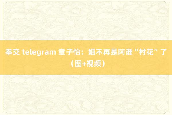 拳交 telegram 章子怡：姐不再是阿谁“村花”了（图+视频）