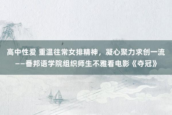 高中性爱 重温往常女排精神，凝心聚力求创一流——番邦语学院组织师生不雅看电影《夺冠》