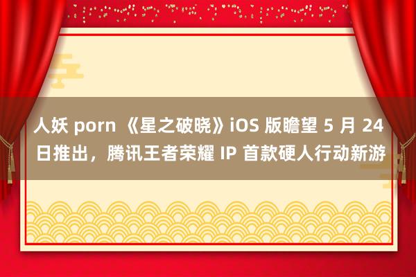 人妖 porn 《星之破晓》iOS 版瞻望 5 月 24 日推出，腾讯王者荣耀 IP 首款硬人行动新游