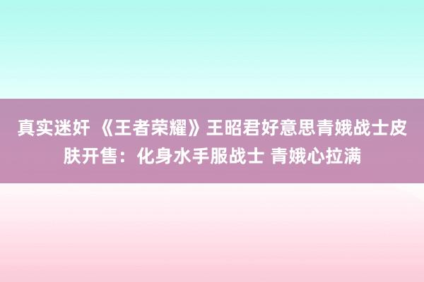 真实迷奸 《王者荣耀》王昭君好意思青娥战士皮肤开售：化身水手服战士 青娥心拉满