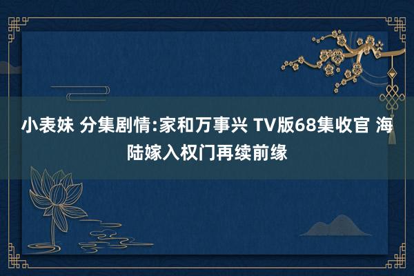 小表妹 分集剧情:家和万事兴 TV版68集收官 海陆嫁入权门再续前缘