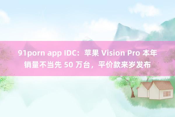 91porn app IDC：苹果 Vision Pro 本年销量不当先 50 万台，平价款来岁发布