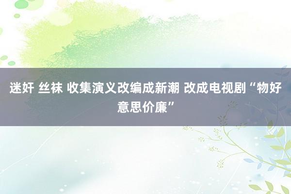 迷奸 丝袜 收集演义改编成新潮 改成电视剧“物好意思价廉”