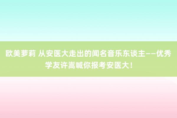 欧美萝莉 从安医大走出的闻名音乐东谈主——优秀学友许嵩喊你报考安医大！