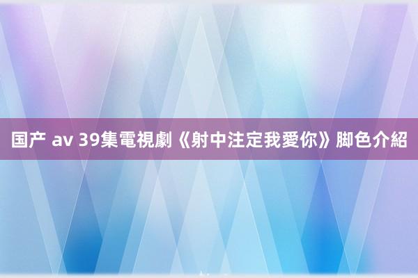 国产 av 39集電視劇《射中注定我愛你》脚色介紹