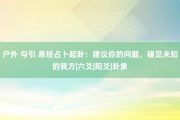 户外 勾引 易经占卜起卦：建议你的问题，碰见未知的我方|六爻|阳爻|卦象