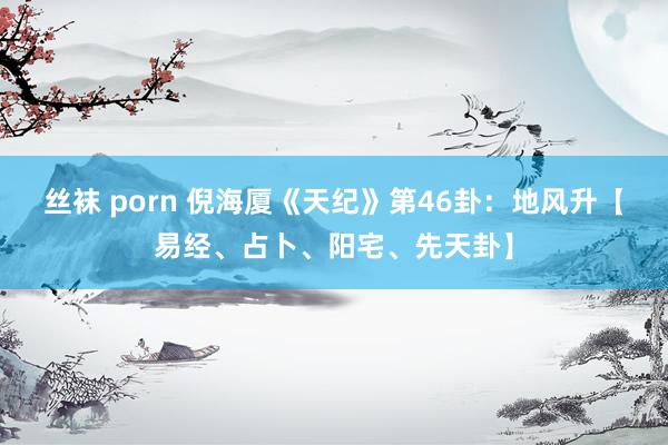 丝袜 porn 倪海厦《天纪》第46卦：地风升【易经、占卜、阳宅、先天卦】