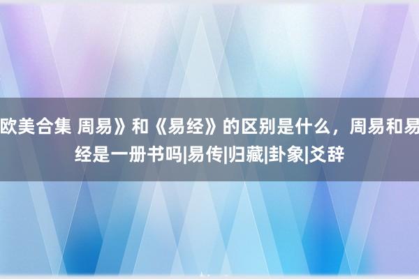 欧美合集 周易》和《易经》的区别是什么，周易和易经是一册书吗|易传|归藏|卦象|爻辞