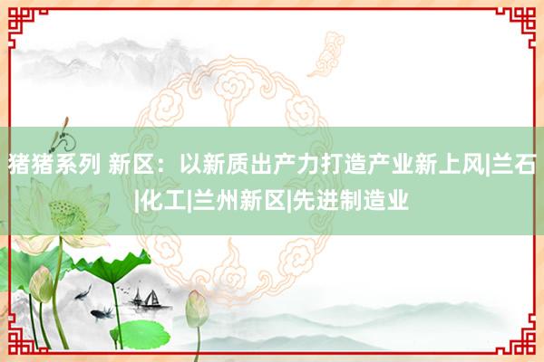 猪猪系列 新区：以新质出产力打造产业新上风|兰石|化工|兰州新区|先进制造业