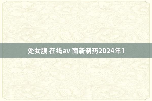 处女膜 在线av 南新制药2024年1