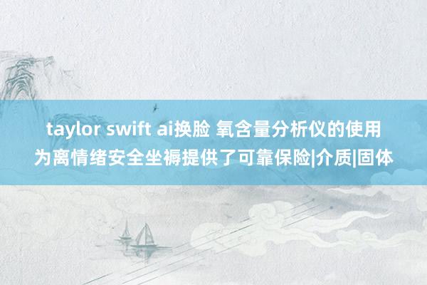 taylor swift ai换脸 氧含量分析仪的使用为离情绪安全坐褥提供了可靠保险|介质|固体