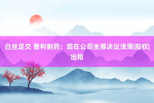 白丝足交 普利制药：现在公司坐蓐决议浅薄|股权|出租