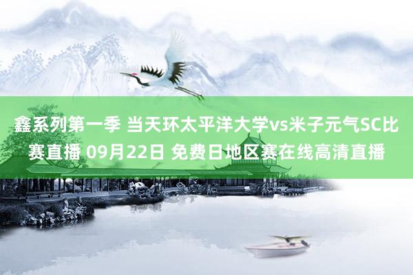 鑫系列第一季 当天环太平洋大学vs米子元气SC比赛直播 09月22日 免费日地区赛在线高清直播