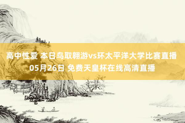 高中性爱 本日鸟取翱游vs环太平洋大学比赛直播 05月26日 免费天皇杯在线高清直播