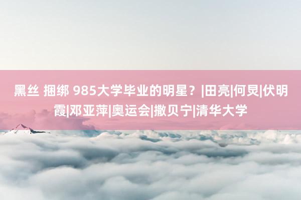 黑丝 捆绑 985大学毕业的明星？|田亮|何炅|伏明霞|邓亚萍|奥运会|撒贝宁|清华大学