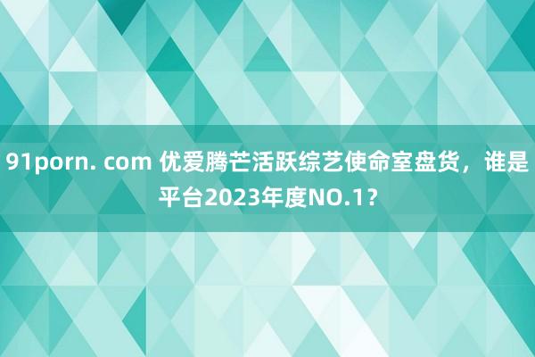 91porn. com 优爱腾芒活跃综艺使命室盘货，谁是平台2023年度NO.1？