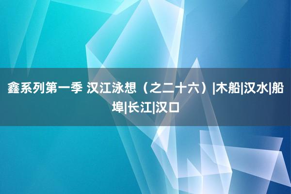 鑫系列第一季 汉江泳想（之二十六）|木船|汉水|船埠|长江|汉口