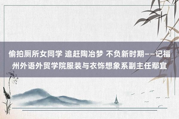 偷拍厕所女同学 追赶陶冶梦 不负新时期——记福州外语外贸学院服装与衣饰想象系副主任鄢宜