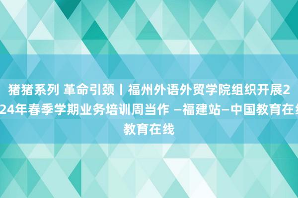 猪猪系列 革命引颈丨福州外语外贸学院组织开展2024年春季学期业务培训周当作 —福建站—中国教育在线