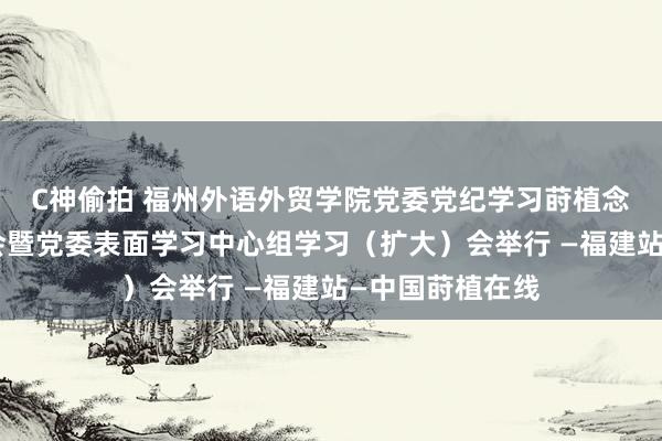 C神偷拍 福州外语外贸学院党委党纪学习莳植念书班疏导接头会暨党委表面学习中心组学习（扩大）会举行 —