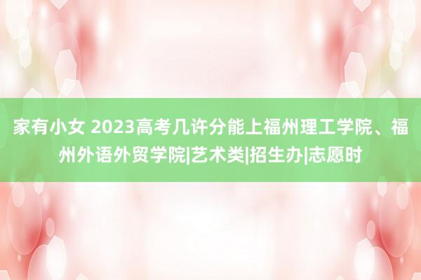 家有小女 2023高考几许分能上福州理工学院、福州外语外贸学院|艺术类|招生办|志愿时