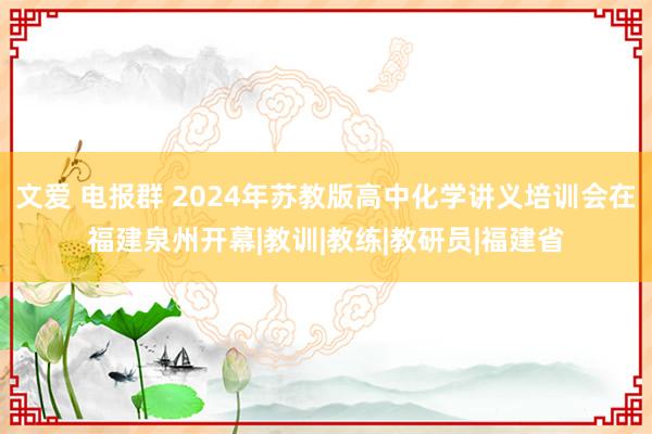 文爱 电报群 2024年苏教版高中化学讲义培训会在福建泉州开幕|教训|教练|教研员|福建省