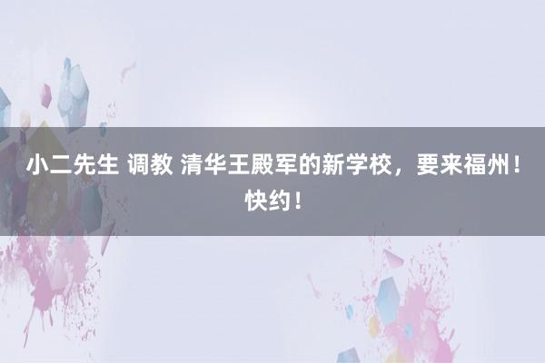 小二先生 调教 清华王殿军的新学校，要来福州！快约！