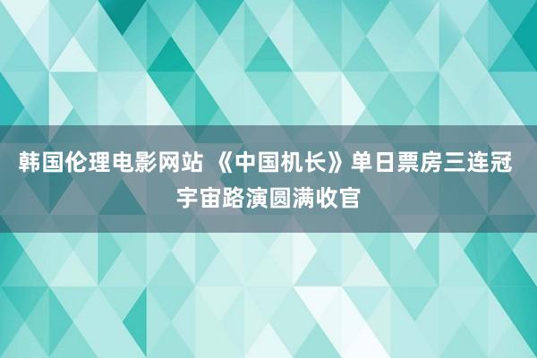 韩国伦理电影网站 《中国机长》单日票房三连冠 宇宙路演圆满收官