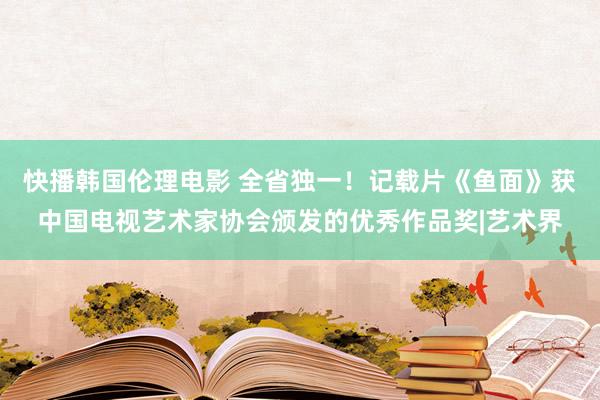 快播韩国伦理电影 全省独一！记载片《鱼面》获中国电视艺术家协会颁发的优秀作品奖|艺术界