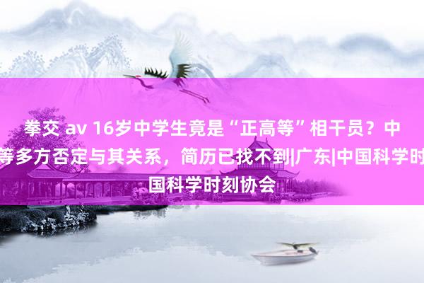 拳交 av 16岁中学生竟是“正高等”相干员？中国科协等多方否定与其关系，简历已找不到|广东|中国科