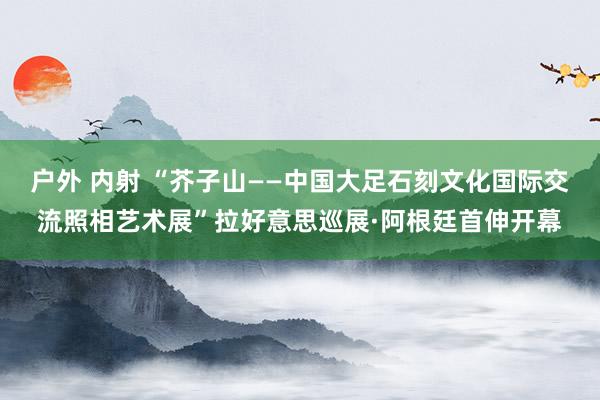 户外 内射 “芥子山——中国大足石刻文化国际交流照相艺术展”拉好意思巡展·阿根廷首伸开幕