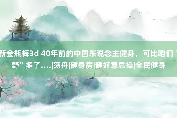 新金瓶梅3d 40年前的中国东说念主健身，可比咱们“野”多了....|荡舟|健身房|健好意思操|全民